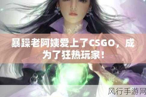 暴躁老阿姨CSGO最新：暴躁老阿姨：CSGO激战新篇章，热血重燃！